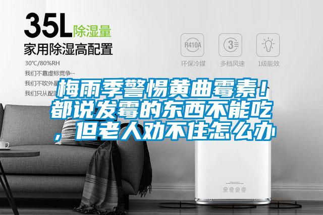 梅雨季警惕黃曲霉素！都說發(fā)霉的東西不能吃，但老人勸不住怎么辦