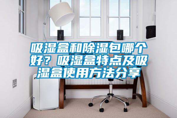 吸濕盒和除濕包哪個(gè)好？吸濕盒特點(diǎn)及吸濕盒使用方法分享