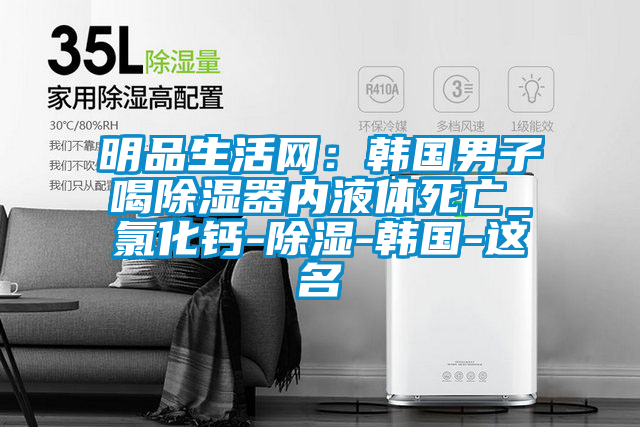 明品生活網(wǎng):韓國(guó)男子喝除濕器內(nèi)液體死亡_氯化鈣-除濕-韓國(guó)-這名